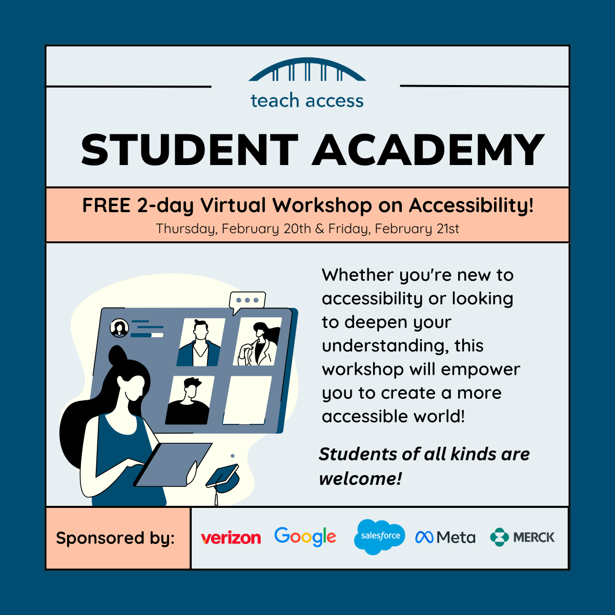 Video: Teach Access Student Academy. Free 2 day virtual workshop on accessibility! Thursday, February 20th & Friday, February 21st. Whether you're new to accessibility or looking to deepen your understanding, this workshop will empower you to create a more accessible world! Students of all kinds are welcome. Sponsored by verizon, google, salesforce, meta, and Merck.