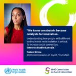 The top left of the image shows Haben Girma, a Black woman in her thirties wearing a thoughtful expression. The top right has a stylized letter C, and below that is text: "We know constraints become catalysts for innovation. Understanding how people with different bodies/minds resist isolation is critical. To increase social connection, listen to disabled people. Haben Girma WHO Commissioner on Social Connection. WHO Commission on Social Connection, World Health Organization.&rdquo;