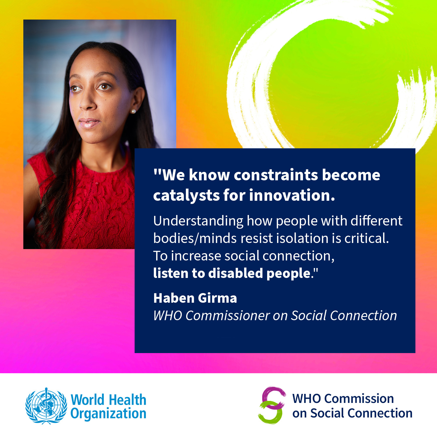 The top left of the image shows Haben Girma, a Black woman in her thirties wearing a thoughtful expression. The top right has a stylized letter C, and below that is text: "We know constraints become catalysts for innovation. Understanding how people with different bodies/minds resist isolation is critical. To increase social connection, listen to disabled people. Haben Girma WHO Commissioner on Social Connection. WHO Commission on Social Connection, World Health Organization.”